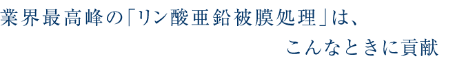 業界最高峰の「リン酸亜鉛被膜処理」はこんなとき、お役に立ちます